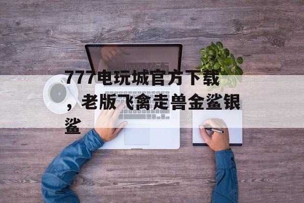 777电玩城官方下载，老版飞禽走兽金鲨银鲨